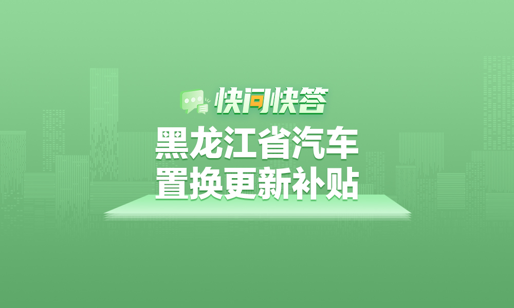 关于黑龙江省汽车置换更新补贴相关问题，快问快答帮您解答！